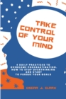 Image for Take Control of Your Mind : 4 Daily Practices To Overcome Procrastination. How To Stop Overthinking And Start To Pursue Your Goals