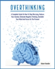 Image for Overthinking : A Complete Guide on How to Stop Worrying, Reduce Your Anxiety, Eliminate Negative Thinking, Declutter Your Mind and Focus on the Present