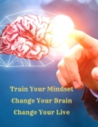Image for Train Your Mindset, Change Your Brain, Change Your Life : A Simple Guide To Attract Anything You Want In Life