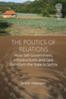 Image for The Politics of Relations : How Self-Government, Infrastructures, and Care Transform the State in Serbia