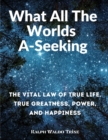 Image for What All The Worlds A-Seeking : The Vital Law of True Life, True Greatness, Power, and Happiness