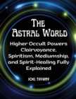 Image for The Astral World : Higher Occult Powers Clairvoyance, Spiritism, Mediumship, and Spirit-Healing Fully Explained