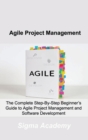 Image for Agile Project Management : The Complete Step-By-Step Beginner&#39;s Guide to Agile Project Management and Software Development