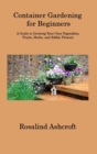 Image for Container Gardening for Beginners : A Guide to Growing Your Own Vegetables, Fruits, Herbs, and Edible Flowers