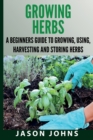 Image for Growing Herbs A Beginners Guide to Growing, Using, Harvesting and Storing Herbs : The Complete Guide To Growing, Using and Cooking Herbs