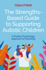 Image for The strengths-based guide to supporting autistic children  : a positive psychology approach to parenting