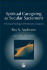 Image for Spiritual caregiving as secular sacrament  : a practical theology for professional caregivers