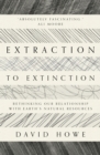Image for Extraction to extinction  : rethinking our relationship with Earth&#39;s natural resources