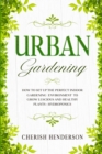 Image for Urban Gardening : How To Set Up The Perfect Indoor Gardening Environment To Grow Luscious and Healthy Plants - Hydroponics