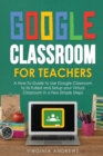 Image for Google Classroom for Teachers : A How-To Guide to Use Google Classroom to Its Fullest and Setup your Virtual Classroom in a Few Simple Steps