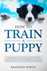 Image for How to Train a Puppy : The Beginner&#39;s Guide to Training a Puppy with Dog Training Basics. Includes Potty Training for Puppy and The Art of Raising a Puppy with Positive Puppy Training