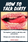 Image for How to talk dirty : The Beginner&#39;s guide to talk dirty with your partner.