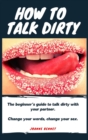 Image for How to talk dirty : The Beginner&#39;s guide to talk dirty with your partner.