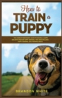 Image for How to Train a Puppy : 2 BOOKS. The Complete Beginner&#39;s Guide to Raising a Happy Dog with Positive Puppy Training and Dog Training Basics