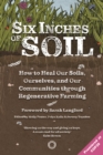 Image for Six inches of soil  : how to heal our soils, ourselves and our communities through regenerative farming