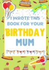 Image for I Wrote This Book For Your Birthday Mum : The Perfect Birthday Gift For Kids to Create Their Very Own Book For Mum