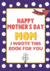 Image for Happy Mother&#39;s Day Mom - I Wrote This Book For You : The Mother&#39;s Day Gift Book Created For Kids