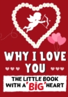 Image for Why I Love You : The Little Book With A BIG Heart Perfect for Valentine&#39;s Day, Birthdays, Anniversaries, Mother&#39;s Day as a wedding gift or just to say &#39;I Love You&#39;.