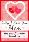 Image for Why I Love You Mom : The Book I Wrote About Us Perfect for Kids Valentine&#39;s Day Gift, Birthdays, Christmas, Anniversaries, Mother&#39;s Day or just to say I Love You.