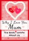 Image for Why I Love You Mum : The Book I Wrote About Us Perfect for Kids Valentine&#39;s Day Gift, Birthdays, Christmas, Anniversaries, Mother&#39;s Day or just to say I Love You.