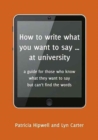 Image for How to write what you want to say ... at university  : a guide for those who know what they want to say but can&#39;t find the words