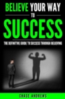 Image for Believe Your Way to Success - The Definitive Guide to Success Through Believing: How Believing Takes You from Where You are to Where You Want to Be