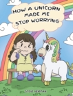 Image for How A Unicorn Made Me Stop Worrying : A Cute Children Story to Teach Kids to Overcome Anxiety, Worry and Fear.