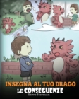 Image for Insegna al tuo drago le conseguenze : (Teach Your Dragon To Understand Consequences) Una simpatica storia per bambini, per educarli a comprendere le conseguenze delle proprie scelte e insegnare loro a
