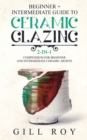 Image for Ceramic Glazing : Beginner + Intermediate Guide to Ceramic Glazing: 2-in-1 Compendium for Beginner and Intermediate Ceramic Artists