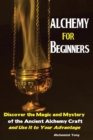 Image for Alchemy For Beginners : Discover the Magic and Mystery of the Ancient Alchemy Craft and Use It to Your Advantage