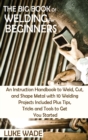 Image for The Big Book of Welding for Beginners : An Instruction Handbook to Weld, Cut, and Shape Metal with 10 Welding Projects Included Plus Tips, Tricks and Tools to Get You Started