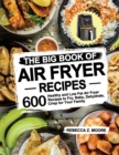 Image for The Big Book of Air Fryer Recipes : 600 Healthy and Low Fat Air Fryer Recipes to Fry, Bake, Dehydrate, Crisp for Your Family