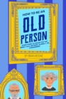 Image for How to Be an Old Person : Everything to Know for the Newly Old, Retiring, Elderly, or Considering