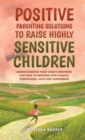 Image for Positive Parenting Solutions to Raise Highly Sensitive Children : Understanding Your Child&#39;s Emotions and How to Respond with Radical Compassion, Love and Confidence
