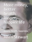Image for More money, better health, longer, happier life : money, health, happiness