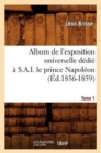 Image for Album de l&#39;Exposition Universelle D?di? ? S. A. I. Le Prince Napol?on. Tome 1 (?d.1856-1859)