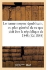 Image for Le Terme Moyen Republicain, Ou Plan General de Ce Que Doit Etre La Republique de 1848