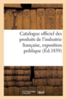Image for Catalogue Officiel Des Produits de l&#39;Industrie Francaise, Exposition Publique : Dans Le Carre Des Fetes Aux Champs-Elysees, 1839