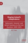Image for Shaping Ireland&#39;s independence  : nationalist, unionist, and British solutions to the Irish question, 1909-1925