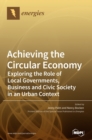 Image for Achieving the Circular Economy : Exploring the Role of Local Governments, Business and Civic Society in an Urban Context