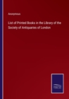 Image for List of Printed Books in the Library of the Society of Antiquaries of London