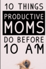 Image for 10 Things Productive Moms Do Before 10AM : Productivity Journal &amp; Planner For A Mindful, Organized, Reflected, Motivated Loving Mom - Smart Motivational &amp; Inspirational Diary For Monthly Organization 