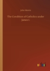 Image for The Condition of Catholics under James I.