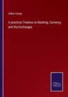 Image for A practical Treatise on Banking, Currency, and the Exchanges