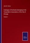 Image for Catalogue of the Books belonging to the Young Men&#39;s Association, of the City of Chicago : Volume 1