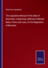 Image for The Legislative Manual of the State of Wisconsin, comprising Jefferson&#39;s Manual, Rules, Forms and Laws, for the Regulation of Business