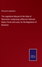 Image for The Legislative Manual of the State of Wisconsin, comprising Jefferson&#39;s Manual, Rules, Forms and Laws, for the Regulation of Business