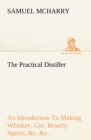Image for The Practical Distiller An Introduction To Making Whiskey, Gin, Brandy, Spirits, &amp;c. &amp;c. of Better Quality, and in Larger Quantities, than Produced by the Present Mode of Distilling, from the Produce 