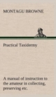 Image for Practical Taxidermy A manual of instruction to the amateur in collecting, preserving, and setting up natural history specimens of all kinds. To which is added a chapter upon the pictorial arrangement 