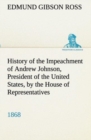 Image for History of the Impeachment of Andrew Johnson, President of the United States, by the House of Representatives, and his trial by the Senate for high crimes and misdemeanors in office, 1868